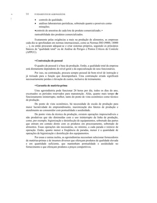 ~
I
I
,
98 FUNDAMENTOS DE AGRONEGÓCIOS
• Contratação de pessoal
O quadro de pessoal é a base da produção. Então, a qualidade total da empresa
está diretamente dependente do nível geral e da especialização de seus funcionários.
Por isso, na contratação, procura sempre pessoal de bom nível de instrução e
já treinado para a função que desempenhará. Uma contratação errada significará
necessariamente perdas e elevação de custos, inclusive de treinamento.
• Garantia de matéria-prima
Uma agroindústria pode funcionar 24 horas por dia, todos os dias do ano,
excetuados os períodos reservados para manutenção. Aliás, quanto mais tempo de
funcionamento ininterrupto, melhor, tanto do ponto de vista econômico como técnico
de produção.
Do ponto de vista econômico, há necessidade de escala de produção para
maior lucratividade do empreendimento, maximização dos fatores de produção e
atendimento ao consumidor com pontualidade e assiduidade.
Do ponto vista da técnica da produção, existem operações imprescindíveis e
não produtivas que são diminuídas com o uso ininterrupto da linha de produção,
como, por exemplo, higienização e desinfecção de equipamentos, sobretudo das partes
que entram em contato direto com os produtos em processamento, sobretudo de
alimentos. Essas operações são necessárias, no mínimo, a cada parada e reinício de
operação. Então, quanto menor a freqüência de paradas, menor é a quantidade de
operações de higienização e desinfecção dos equipamentos.
Por essas e outras razões, as agroindústrias necessitam selecionar fornecedores
de matérias-primas e de insumos diversos que ofereçam produtos de qualidade elevada
e em quantidade suficiente, que mantenham pontualidade e assiduidade no
fornecimento e que ofereçam produtos a preços competitivos.
• controle de qualidade;
• análises laboratoriais periódicas, sobretudo quanto a possíveis conta-
minações;
•controle de amostras de cada lote de produto comercializado; •
rastreabilidade dos produtos comercializados.
Exatamente pelas exigências a mais na produção de alimentos, as empresas
cada dia se aprofundam em normas internacionais, como as Normas ISO (9000, 14000
... ), ou então procuram adequar-se e criar sistemas próprios, seguindo os princípios
básicos de "qualidade total" ou de Análise de Perigos e Pontos Críticos de Controle
(APPCC).
 