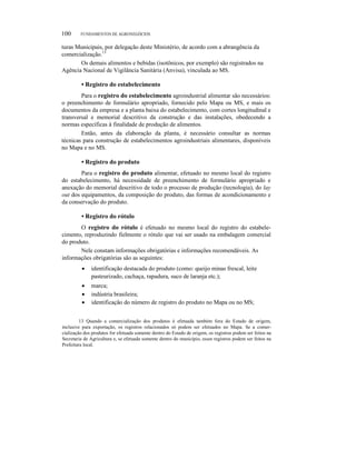100 FUNDAMENTOS DE AGRONEGÓCIOS
turas Municipais, por delegação deste Ministério, de acordo com a abrangência da
comercialização.13
Os demais alimentos e bebidas (isotônicos, por exemplo) são registrados na
Agência Nacional de Vigilância Sanitária (Anvisa), vinculada ao MS.
• Registro do estabelecimento
Para o registro do estabelecimento agroindustrial alimentar são necessários:
o preenchimento de formulário apropriado, fornecido pelo Mapa ou MS, e mais os
documentos da empresa e a planta baixa do estabelecimento, com cortes longitudinal e
transversal e memorial descritivo da construção e das instalações, obedecendo a
normas específicas à finalidade de produção de alimentos.
Então, antes da elaboração da planta, é necessário consultar as normas
técnicas para construção de estabelecimentos agroindustriais alimentares, disponíveis
no Mapa e no MS.
• Registro do produto
Para o registro do produto alimentar, efetuado no mesmo local do registro
do estabelecimento, há necessidade de preenchimento de formulário apropriado e
anexação do memorial descritivo de todo o processo de produção (tecnologia), do lay
out dos equipamentos, da composição do produto, das formas de acondicionamento e
da conservação do produto.
• Registro do rótulo
O registro do rótulo é efetuado no mesmo local do registro do estabele-
cimento, reproduzindo fielmente o rótulo que vai ser usado na embalagem comercial
do produto.
Nele constam informações obrigatórias e informações recomendáveis. As
informações obrigatórias são as seguintes:
• identificação destacada do produto (como: queijo minas frescal, leite
pasteurizado, cachaça, rapadura, suco de laranja etc.);
• marca;
• indústria brasileira;
• identificação do número de registro do produto no Mapa ou no MS;
13 Quando a comercialização dos produtos é efetuada também fora do Estado de origem,
inclusive para exportação, os registros relacionados só podem ser efetuados no Mapa. Se a comer-
cialização dos produtos for efetuada somente dentro do Estado de origem, os registros podem ser feitos na
Secretaria de Agricultura e, se efetuada somente dentro do município, esses registros podem ser feitos na
Prefeitura local.
 