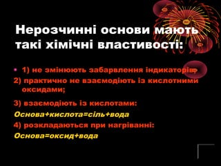 Нерозчинні основи мають
такі хімічні властивості:
• 1) не змінюють забарвлення індикаторів;
2) практично не взаємодіють із кислотними
оксидами;
3) взаємодіють із кислотами:
Основа+кислота=сіль+вода
4) розкладаються при нагріванні:
Основа=оксид+вода
 