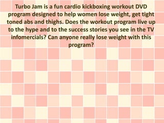 Turbo Jam is a fun cardio kickboxing workout DVD
 program designed to help women lose weight, get tight
toned abs and thighs. Does the workout program live up
 to the hype and to the success stories you see in the TV
  infomercials? Can anyone really lose weight with this
                        program?
 