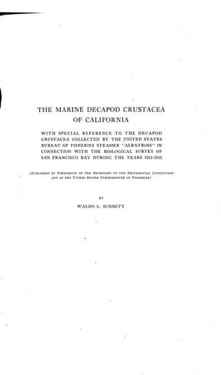 THE MARINE DECAPOD CRUSTACEA
OF CALIFORNIA
WITH SPECIAL REFERENCE TO THE DECAPOD
CRUSTACEA COLLECTED BY THE UNITED STATES
BUREAU OF FISHERIES STEAMER "ALBATROSS" IN
CONNECTION WITH THE BIOLOGICAL SURVEY OF
SAN FRANCISCO BAY DURING THE YEARS 1912-1913
(PUBLISHED BY PERMISSION OF THE SECRETARY OF THE SMITHSONIAN INSTITUTION
AND OF THE UNITED STATES COMMISSIONER OF FISHERIES)
BY
WALDO L. SCHMITT
 