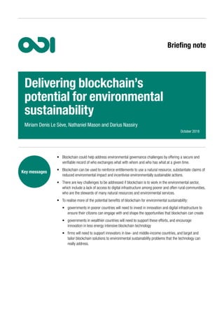 Briefing note
•	 Blockchain could help address environmental governance challenges by offering a secure and
verifiable record of who exchanges what with whom and who has what at a given time.
•	 Blockchain can be used to reinforce entitlements to use a natural resource, substantiate claims of
reduced environmental impact and incentivise environmentally sustainable actions.
•	 There are key challenges to be addressed if blockchain is to work in the environmental sector,
which include a lack of access to digital infrastructure among poorer and often rural communities,
who are the stewards of many natural resources and environmental services.
•	 To realise more of the potential benefits of blockchain for environmental sustainability:
•	 governments in poorer countries will need to invest in innovation and digital infrastructure to
ensure their citizens can engage with and shape the opportunities that blockchain can create
•	 governments in wealthier countries will need to support these efforts, and encourage
innovation in less energy intensive blockchain technology
•	 firms will need to support innovators in low- and middle-income countries, and target and
tailor blockchain solutions to environmental sustainability problems that the technology can
really address.
Key messages
Delivering blockchain’s
potential for environmental
sustainability
Miriam Denis Le Sève, Nathaniel Mason and Darius Nassiry
October 2018
 