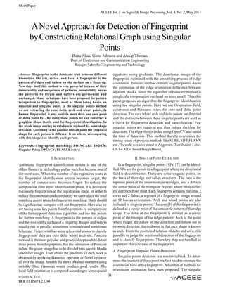 Short Paper
ACEEE Int. J. on Signal & Image Processing, Vol. 4, No. 2, May 2013

A Novel Approach for Detection of Fingerprint
by Constructing Relational Graph using Singular
Points
Bintu Alias, Ginto Johnson and Anoop Thomas
Dept. of Electronics and Communication Engineering
Rajagiri School of Engineering and Technology

Keywords:-Fingerprint matching; POINCARE INDEX;
Singular Point; OPENCV; BEAGLE board;

equations using gradients. The directional image of the
fingerprint estimated with the smoothing process of ridge
orientation. Poincare method extracts singular points, due to
the estimation of the ridge orientation difference between
adjacent blocks. Since the algorithm of Poincare method is
simple, the computation overhead is rather small. Thus this
paper proposes an algorithm for fingerprint identification
using the singular points. Here we use Orientation field,
coherence and Poincare index for core and delta point
detection. The core whorl arch and delta points are detected
and the distances between these singular points are used as
criteria for fingerprint detection and identification. Few
singular points are required and thus reduce the time for
detection. The algorithm is coded using OpenCV and tested
for time of detection. This method thereby overcomes the
timing issues of previous methods like SURE, SIFT,FLANN
etc .The code was also tested in Angstrom Distribution-Linux
OS for ARM based BeagleBoard.

I. INTRODUCTION

II. SINGULAR POINT EXTRACTION

Automatic fingerprint identification system is one of the
oldest biometric technology and as such has become one of
the most used. When the number of the registered users at
the fingerprint identification system becomes larger, the
number of comparisons becomes larger. To reduce the
computation time at the identification phase, it is necessary
to classify fingerprints at the registration stage. In order to
reduce the computational complexity we can reduce the total
matching points taken for fingerprint matching. But it should
be significant as compare with our fingerprint. Here also we
are taking some key points from fingerprints by using anyone
of the feature point detection algorithm and use that points
for further matching. A fingerprint is the pattern of ridges
and furrows on the surface of a fingertip. Ridges and valleys
usually run in parallel sometimes terminate and sometimes
bifurcate. Fingerprint has some referential points to classify
fingerprints. they are core delta whorl arch etc..Poincare
method is the most popular and practical approach to detect
these points from fingerprints. For the estimation of Poincare
index, the given image has to be divided into several blocks
of smaller images. Then obtain the gradients for each block is
obtained by applying Gaussian operator or Sobel operator
all over the image. Smooth the above obtained moments using
suitable filter. Gaussian would produce good results .The
local field orientation is computed according to some special

In a fingerprint, singular points (SPs) [7] can be identified. SPs are the points in a fingerprint where the directional
field is discontinuous. There are some singular points, on
the basis of the ridge and valley structures. The core is the
topmost point of the innermost curve ridges, and a delta is
the center point of the triangular regions where three different direction flows meet. Each fingerprint contains maximal 2
cores and 2 deltas; a segment of a fingerprint image around
an SP has an orientation. Arch and whorl points are also
included in singular points. The core [3] of the fingerprint is
defined as a center point of the semicircle pattern of the ridge
shape. The delta of the fingerprint is defined as a center
point of the triangle of the ridge pattern. Arch is the point
where ridges are follow in one direction and follow out in
opposite direction. the midpoint in that arch shape is known
as arch. From the positional relation of delta and core, it is
possible to judge the rotational direction of the fingerprint
and to classify fingerprints. Therefore they are handled as
important characteristic of the fingerprint.

Abstract- Fingerprint is the dominant trait between different
biometrics like iris, retina, and face. A fingerprint is the
pattern of ridges and valleys on the surface on a fingertip.
Now days itself this method is very powerful because of their
immutability and uniqueness of patterns .immutability means
the patterns by ridges and valleys are permanent and
unchanged. Many techniques have been proposed for pattern
recognition in fingerprint, most of them being based on
minutiae and singular point. In the singular points method
we are extracting the core, delta, arch and whorl points. In
human fingerprint, it may contain more than one core point
or delta point by . By using these points we can construct a
graphical shape that is used for fingerprint identification. So
the whole image storing in database is replaced by some shape
or values. According to the position of each point the graphical
shape for each person is different from others, so comparing
with this shape can identify each person.

© 2013 ACEEE
DOI: 01.IJSIP.4.2.1244

A. Fingerprint Singular Points Detection
Singular points detection is a non trivial task. To determine the location of these point we first need to estimate the
orientation field of the fingerprint. A number of methods for
orientation estimation have been proposed. The singular
34

 