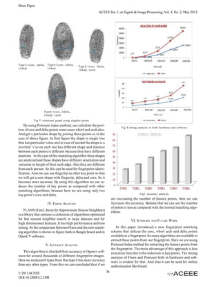 Short Paper
ACEEE Int. J. on Signal & Image Processing, Vol. 4, No. 2, May 2013

Type3-1core, 1delta, Type4-1core, 2delta,
1whod
1whod

Type5-1core, 1delta,
1whod, 1arch

Type6-1core, 2delta,
1whod, 1arch
Fig 3 .relational graph using singular points

By using Poincare index method, can calculate the position of core and delta points some cases whorl and arch also.
And get a particular shape by joining these points as in the
case of above figure. In first figure the shape is single line
that has particular value and in case of second the shape is a
inverted ‘v’so on each one has different shape and distance
between each points is different because they have different
positions . In the case of this matching algorithm these shapes
are analyzed and these shapes have different orientation and
variation in length of their each edge. Also they are different
from each person. So this can be used for fingerprint identification. Also we can use fingertip as other key point so that
we will get a new shape with fingertip, delta and core. So it
becomes more accurate. By using this algorithm we can reduces the number of key points as compared with other
matching algorithms, because here we are using only two
key point’s core and delta.

Fig 4.timing analysis in both hardware and software

Fig5 .accuracy analysis

are increasing the number of feature points, then we can
increases the accuracy. Besides that we can see the number
of points is less as compared with the normal matching algorithms.

IV. TIMING ANALYSIS
FLANN (Fast Library for Approximate Nearest Neighbors)
is a library that contains a collection of algorithms optimized
for fast nearest neighbor search in large datasets and for
high dimensional features. It has high performance and less
timing. So the comparison between Flann and the new matching algorithm is shown in figure both in Beagle board and in
OpenCV software.

VI. SUMMARY AND FUTURE WORK
In this paper introduced a new fingerprint matching
scheme that utilizes the core, whorl arch and delta points
available in a fingerprint. So many algorithms are available to
extract these points from our fingerprint. Here we are using
Poincare Index method for extracting the feature points from
the fingerprint. The main advantage of this approach is less
execution time due to the reduction in key points. The timing
analysis of Flann and Poincare both in hardware and software is evident for that .And also it can be used for online
authentication like Gmail.

V. ACCURACY ANALYSIS
This algorithm is checked their accuracy in Opencv software for around thousands of different fingerprint images.
Here we analyzed 6 types from that type 6 has more accuracy
than any other types. From this we can concluded that if we
© 2013 ACEEE
DOI: 01.IJSIP.4.2.1244

36

 