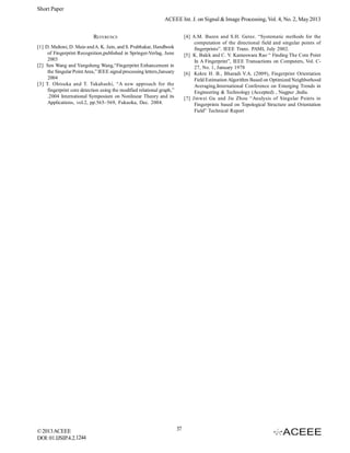 Short Paper
ACEEE Int. J. on Signal & Image Processing, Vol. 4, No. 2, May 2013
REFERENCE

[4] A.M. Bazen and S.H. Gerez. “Systematic methods for the
computation of the directional field and singular points of
fingerprints”. IEEE Trans. PAMI, July 2002.
[5] K. Balck and C. V. Kameswara Rao “ Finding The Core Point
In A Fingerprint”, IEEE Transactions on Computers, Vol. C27, No. 1, January 1978
[6] Kekre H. B., Bharadi V.A. (2009), Fingerprint Orientation
Field Estimation Algorithm Based on Optimized Neighborhood
Averaging,International Conference on Emerging Trends in
Engineering & Technology (Accepted) , Nagpur ,India.
[7] Jinwei Gu and Jie Zhou “Analysis of Singular Points in
Fingerprints based on Topological Structure and Orientation
Field” Technical Report

[1] D. Maltoni, D. Maio and A. K. Jain, and S. Prabhakar, Handbook
of Fingerprint Recognition,published in Springer-Verlag, June
2003
[2] Sen Wang and Yangsheng Wang,“Fingerprint Enhancement in
the Singular Point Area,” IEEE signal processing letters,January
2004
[3] T. Ohtsuka and T. Takahashi, “A new approach for the
fingerprint core detection using the modified relational graph,”
.2004 International Symposium on Nonlinear Theory and its
Applications, vol.2, pp.565–569, Fukuoka, Dec. 2004.

© 2013 ACEEE
DOI: 01.IJSIP.4.2.1244

37

 