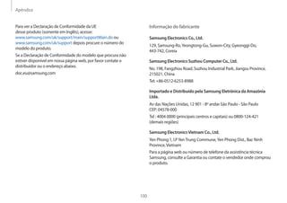 Apêndice
100
Informação do fabricante
Samsung Electronics Co., Ltd.
129, Samsung-Ro,Yeongtong-Gu, Suwon-City, Gyeonggi-Do,
443-742, Coreia
Samsung Electronics Suzhou Computer Co., Ltd.
No. 198, Fangzhou Road, Suzhou Industrial Park, Jiangsu Province,
215021, China
Tel: +86-0512-6253-8988
Importado e Distribuído pela Samsung Eletrônica da Amazônia
Ltda.
Av das Nações Unidas, 12 901 - 8º andar São Paulo - São Paulo
CEP: 04578-000
Tel : 4004 0000 (principais centros e capitais) ou 0800-124-421
(demais regiões)
Samsung ElectronicsVietnam Co., Ltd.
Yen Phong 1, I.PYenTrung Commune,Yen Phong Dist., Bac Ninh
Province,Vietnam
Para a página web ou número de telefone da assistência técnica
Samsung, consulte a Garantia ou contate o vendedor onde comprou
o produto.
Para ver a Declaração de Conformidade da UE
desse produto (somente em Inglês), acesse:
www.samsung.com/uk/support/main/supportMain.do ou
www.samsung.com/uk/support depois procure o número do
modelo do produto.
Se a Declaração de Conformidade do modelo que procura não
estiver disponível em nossa página web, por favor contate o
distribuidor ou o endereço abaixo.
doc.eu@samsung.com
 