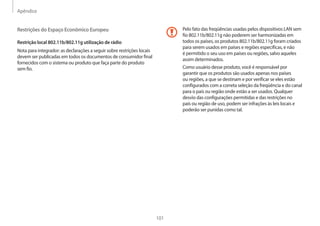 Apêndice
101
Pelo fato das freqüências usadas pelos dispositivos LAN sem
fio 802.11b/802.11g não poderem ser harmonizadas em
todos os países, os produtos 802.11b/802.11g foram criados
para serem usados em países e regiões especificas, e não
é permitido o seu uso em países ou regiões, salvo aqueles
assim determinados.
Como usuário desse produto, você é responsável por
garantir que os produtos são usados apenas nos países
ou regiões, a que se destinam e por verificar se eles estão
configurados com a correta seleção da freqüência e do canal
para o país ou região onde estão a ser usados. Qualquer
desvio das configurações permitidas e das restrições no
país ou região de uso, podem ser infrações às leis locais e
poderão ser punidas como tal.
Restrições do Espaço Econômico Europeu
Restrição local 802.11b/802.11g utilização de rádio
Nota para integrador: as declarações a seguir sobre restrições locais
devem ser publicadas em todos os documentos de consumidor final
fornecidos com o sistema ou produto que faça parte do produto
sem fio.
 