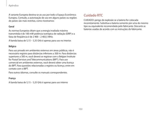 Apêndice
102
Cuidado RTC
CUIDADO: perigo de explosão se a bateria for colocada
incorretamente. Substitua a bateria somente por uma do mesmo
tipo ou equivalente recomendada pelo fabricante. Descarte as
baterias usadas de acordo com as instruções do fabricante.
A variante Europeia destina-se ao uso por todo o Espaço Econômico
Europeu. Contudo, a autorização de uso em alguns países ou regiões
de países são mais restritas, como mostramos:
Geral
As normas Europeias ditam que a energia irradiada máxima
transmitida é de 100 mW potência isotrópica de radiação (EIRP) e a
faixa de freqüência é de 2 400 – 2 483,5 MHz.
A banda baixa de 5,15 – 5,35 GHz é apenas para uso no interior.
Bélgica
Para uso privado em ambientes externos em áreas públicas, não é
necessário registro para distâncias inferiores a 300 m. Para distâncias
superiores a 300 m, você deverá se registrar com o Belgian Institute
for Postal Services andTelecommunications (BIPT). Para uso
comercial em ambientes externos, você deverá obter uma licença
do BIPT. Para questões relacionadas a registro ou licença, entre em
contato com o BIPT.
Para outros idiomas, consulte os manuais correspondentes.
França
A banda baixa de 5,15 – 5,35 GHz é apenas para uso interno
 