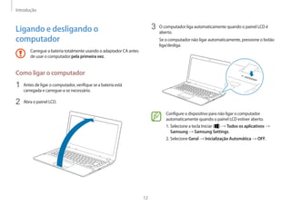 Introdução
12
3	 O computador liga automaticamente quando o painel LCD é
aberto.
Se o computador não ligar automaticamente, pressione o botão
liga/desliga.
Configure o dispositivo para não ligar o computador
automaticamente quando o painel LCD estiver aberto.
1. Selecione a tecla Iniciar ( ) → Todos os aplicativos →
Samsung → Samsung Settings.
2. Selecione Geral → Inicialização Automática → OFF.
Ligando e desligando o
computador
Carregue a bateria totalmente usando o adaptador CA antes
de usar o computador pela primeira vez.
Como ligar o computador
1	 Antes de ligar o computador, verifique se a bateria está
carregada e carregue-a se necessário.
2	 Abra o painel LCD.
 