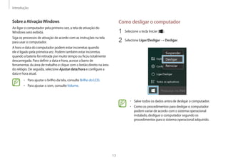 Introdução
13
Como desligar o computador
1	 Selecione a tecla Iniciar ( ).
2	 Selecione Ligar/Desligar → Desligar.
• 	Salve todos os dados antes de desligar o computador.
• 	Como os procedimentos para desligar o computador
podem variar de acordo com o sistema operacional
instalado, desligue o computador segundo os
procedimentos para o sistema operacional adquirido.
Sobre a AtivaçãoWindows
Ao ligar o computador pela primeira vez, a tela de ativação do
Windows será exibida.
Siga os processos de ativação de acordo com as instruções na tela
para usar o computador.
A hora e data do computador podem estar incorretas quando
ele é ligado pela primeira vez. Podem também estar incorretas
quando a bateria foi retirada por muito tempo ou ficou totalmente
descarregada. Para definir a data e hora, acesse a barra de
ferramentas da área de trabalho e clique com o botão direito na área
do relógio. De seguida, selecione Ajustar data/hora e configure a
data e hora atual.
• 	Para ajustar o brilho da tela, consulte Brilho do LCD.
• 	Para ajustar o som, consulteVolume.
 