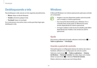 Introdução
14
Windows
O MicrosoftWindows é um sistema operacional usado para controlar
um computador.
• 	Imagens e recursos disponíveis podem variar de acordo
com o modelo e o sistema operacional.
• 	Esse manual foi desenvolvido para oWindows 10 e o
conteúdo desta versão pode ser diferente de outras
versões dependendo do sistema operacional.
• 	A imagem exibida na tela da área de trabalho pode diferir
dependendo dos modelos e das versões do sistema
operacional.
Ajuda
Para acessar a informação de ajuda, selecione a tecla Iniciar ( ) →
Todos os aplicativos → Introdução.
Usando o painel de controlo
Você pode ajustar as configurações básicas do sistema, tais como o
hardware, software ou as configurações da conta de usuário.
Selecione a tecla Iniciar ( ) → Todos os aplicativos → Sistema
doWindows → Painel de Controle. Ou então, clique com o botão
direito na tecla Iniciar ( ) e selecione Painel de Controle.
Depois, selecione as opções que você deseja alterar.
Desbloqueando a tela
Para desbloquear a tela, execute um dos seguintes procedimentos:
• 	Mouse: clique na tela de bloqueio.
• 	Teclado: pressione qualquer tecla.
• 	Touchpad: toque no touchpad.
Se a conta possuir uma senha, insira a senha para fazer login após
desbloquear a tela.
 
