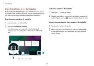 Introdução
15
Excluindo uma área de trabalho
1	 Selecione na barra de tarefas.
2	 Mova o cursor sobre o ícone da área de trabalho que pretende
excluir. Depois, selecione no canto superior direito do ícone.
Movendo um programa para oura área de trabalho
1	 Selecione na barra de tarefas.
2	 Clique com o botão direito na janela, selecione Mover para
e selecione o nome da área de trabalho para onde pretende
mover a janela.
Usando múltiplas áreas de trabalho
Multi área de trabalho permite que você trabalhe em várias tarefas
ao mesmo tempo através de múltiplas áreas de trabalho.Você pode
usar diferentes ambientes de trabalho para várias finalidades.
Criando uma nova área de trabalho
1	 Selecione na barra de tarefas.
2	 Selecione Nova área de trabalho.
Será adicionada uma nova área de trabalho.Você pode
selecionar uma área de trabalho da lista exibida ao fundo da
tela.
Lista multi área de trabalho
 
