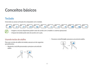 17
Conceitos básicos
Teclado
Insira texto ou acesse as funções do computador com o teclado.
• 	Imagens e recursos disponíveis podem variar de acordo com o modelo e o sistema operacional.
• 	O layout do teclado pode variar de acordo com o país.
• 	Pressione a tecla Fn Lock e pressione uma tecla de atalho.
→
Usando teclas de atalho
Para usar as teclas de atalho do teclado, execute um dos seguintes
procedimentos:
• 	Mantenha a tecla Fn pressionada e pressione uma tecla de
atalho.
+
 
