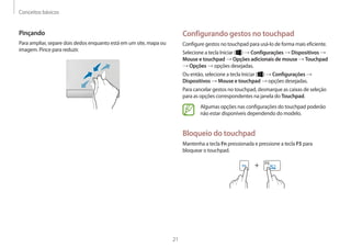 Conceitos básicos
21
Configurando gestos no touchpad
Configure gestos no touchpad para usá-lo de forma mais eficiente.
Selecione a tecla Iniciar ( ) → Configurações → Dispositivos →
Mouse e touchpad → Opções adicionais de mouse → Touchpad
→ Opções → opções desejadas.
Ou então, selecione a tecla Iniciar ( ) → Configurações →
Dispositivos → Mouse e touchpad → opções desejadas.
Para cancelar gestos no touchpad, desmarque as caixas de seleção
para as opções correspondentes na janela do Touchpad.
Algumas opções nas configurações do touchpad poderão
não estar disponíveis dependendo do modelo.
Bloqueio do touchpad
Mantenha a tecla Fn pressionada e pressione a tecla F5 para
bloquear o touchpad.
+
Pinçando
Para ampliar, separe dois dedos enquanto está em um site, mapa ou
imagem. Pince para reduzir.
 