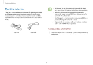 Conceitos básicos
26
• 	Verifique as portas disponíveis no dispositivo de vídeo
para garantir que ele seja compatível com o computador.
• 	Se ambos os tipos de portas estiverem disponíveis,
recomenda-se usar a porta HDMI para obter uma melhor
qualidade de áudio e vídeo.
• 	Não há suporte a monitores externos quando o DOS ou a
janela de Prompt de Comando é usada.
• 	Dependendo do modelo, a saída para todos os três tipos
(LCD + CRT + HDMI) não é suportada.
Conectando a um monitor
1	 Conecte o caboVGA ou o cabo HDMI à porta correspondente do
computador.
Monitor externo
Conectar o computador a um dispositivo de vídeo externo pode
ser útil para realizar apresentações ou assistir filmes. Os cabos
necessários para a conexão a monitores externos são vendidos
separadamente. O computador é compatível com cabosVGA ou
HDMI.
CaboVGA Cabo HDMI
 