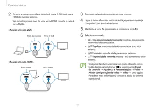 Conceitos básicos
27
3	 Conecte o cabo de alimentação ao visor externo.
4	 Ligue o visor e altere seu modo de exibição para um que seja
compatível com a entrada externa.
5	 Mantenha a tecla Fn pressionada e pressione a tecla F4.
6	 Selecione um modo.
• 	 Tela do computador somente: mostra a tela somente
no monitor do computador.
• 	 Duplicar: mostra na tela do computador e no visor
externo.
• 	 Estender: estende a tela para o visor externo.
• 	 Segunda tela somente: mostra a tela somente no visor
externo.
Você pode também selecionar um modo clicando com o
botão direito na tecla Iniciar ( ) e selecionando Painel
de controle → Aparência e Personalização → Vídeo →
Alterar configurações de vídeo → Vídeo → uma opção.
Para obter mais informações, consulte a ajuda do sistema
operacional.
2	 Conecte a outra extremidade do cabo à porta D-SUB ou à porta
HDMI do monitor externo.
Se o monitor possuir mais de uma porta HDMI, conecte o cabo à
porta DVI IN.
Ao usar um caboVGA
Porta do monitor Porta D-SUB
Ao usar um cabo HDMI
Porta HDMI Porta HDMI
 