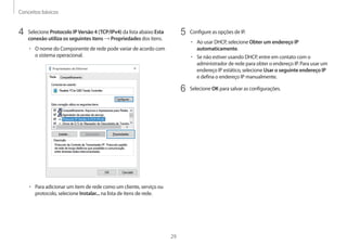 Conceitos básicos
29
5	 Configure as opções de IP.
• 	Ao usar DHCP, selecione Obter um endereço IP
automaticamente.
• 	Se não estiver usando DHCP, entre em contato com o
administrador de rede para obter o endereço IP. Para usar um
endereço IP estático, selecione Usar o seguinte endereço IP
e defina o endereço IP manualmente.
6	 Selecione OK para salvar as configurações.
4	 Selecione Protocolo IPVersão 4 (TCP/IPv4) da lista abaixo Esta
conexão utiliza os seguintes itens → Propriedades dos itens.
• 	O nome do Componente de rede pode variar de acordo com
o sistema operacional.
• 	Para adicionar um item de rede como um cliente, serviço ou
protocolo, selecione Instalar... na lista de itens de rede.
 