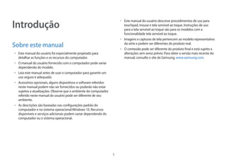 3
Introdução
Sobre este manual
• 	Este manual do usuário foi especialmente projetado para
detalhar as funções e os recursos do computador.
• 	O manual do usuário fornecido com o computador pode variar
dependendo do modelo.
• 	Leia este manual antes de usar o computador para garantir um
uso seguro e adequado.
• 	Acessórios opcionais, alguns dispositivos e software referidos
neste manual podem não ser fornecidos ou poderão não estar
sujeitos a atualizações. Observe que o ambiente do computador
referido neste manual do usuário pode ser diferente de seu
ambiente.
• 	As descrições são baseadas nas configurações padrão do
computador e no sistema operacionalWindows 10. Recursos
disponíveis e serviços adicionais podem variar dependendo do
computador ou o sistema operacional.
• 	Este manual do usuário descreve procedimentos de uso para
touchpad, mouse e tela sensível ao toque. Instruções de uso
para a tela sensível ao toque são para os modelos com a
funcionalidade tela sensível ao toque.
• 	Imagens e capturas de tela pertencem ao modelo representativo
da série e podem ser diferentes do produto real.
• 	O conteúdo pode ser diferente do produto final e está sujeito a
alterações sem aviso prévio. Para obter a versão mais recente do
manual, consulte o site da Samsung, www.samsung.com.
 