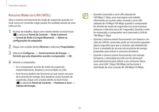 Conceitos básicos
30
• 	Quando conectado a uma LAN cabeada de
100 Mbps/1 Gbps, uma mensagem será exibida
informando ao usuário sobre conexão a uma LAN
cabeada de 10 Mbps/100 Mbps quando o computador
for ativado do modo de suspensão. Isso ocorre porque
restaurar a rede leva cerca de 3 segundos. Quando a rede
for restaurada, o computador será conectado à LAN de
100 Mbps/1 Gbps.
• 	Quando o sistema estiver funcionando com bateria e um
cabo de LAN for conectado, pode ser necessário aguardar
alguns segundos para que a conexão seja estabelecida.
Esse é o resultado de recursos de economia de energia
projetados para reduzir o consumo da bateria.
• 	Quando o sistema estiver funcionando com energia
da bateria, a velocidade da LAN com fio diminuirá
automaticamente para reduzir o seu consumo. Nesse
caso, uma LAN 1 Gbps/100 Mbps iria funcionar à
velocidade de uma conexão de 100 Mbps/10 Mbps.
RecursoWake on LAN (WOL)
Ative o sistema remotamente do modo de suspensão quando um
sinal, como um comando magic packet, for recebido através de uma
LAN com fio.
1	 Na área de trabalho, clique com o botão direito na tecla Iniciar
( ) e selecione Painel de Controle → Rede e Internet
→ Central de Rede e Compartilhamento → Alterar as
configurações do adaptador.
2	 Clique com o botão direito Ethernet e selecione Propriedades.
3	 Selecione Configurar... → Gerenciamento de Energia →
Permitir que este dispositivo acorde o computador → OK.
4	 Reinicie o computador.
• 	Se o computador acordar do modo de suspensão
inadvertidamente, desative o recursoWake on LAN.
• 	Esse recurso poderá não funcionar ao usar outros recursos
de economia de energia. Para desativar outras funções de
suspensão, clique com o botão direito na tecla Iniciar
( ) e selecione Painel de Controle → Hardware e Sons →
Opções de Energia.
 