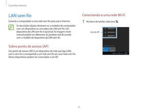 Conceitos básicos
31
Conectando a uma redeWi-Fi
1	 Na barra de tarefas, selecione .
Lista de AP
LAN sem fio
Conecte o computador a uma rede sem fio para usar a Internet.
As descrições abaixo destinam-se a modelos de computador
com um dispositivo ou uma placa de LAN sem fio. Um
dispositivo de LAN sem fio é opcional. As imagens neste
manual podem ser diferentes do produto real de acordo
com o modelo de dispositivo de LAN sem fio.
Sobre ponto de acesso (AP)
Um ponto de acesso (AP) é um dispositivo de rede que liga LANs
com e sem fio e corresponde a um hub sem fio em uma rede com fio.
Vários dispositivos podem ser conectados a um AP.
 