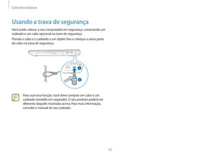Conceitos básicos
33
Usando a trava de segurança
Você pode colocar o seu computador em segurança, conectando um
cadeado e um cabo opcional na trava de segurança.
Prenda o cabo e o cadeado a um objeto fixo e coloque a outra parte
do cabo na trava de segurança.
1
2
Para usar essa função, você deve comprar um cabo e um
cadeado (vendido em separado). O seu produto poderá ser
diferente daquele mostrado acima. Para mais informação,
consulte o manual do seu cadeado.
 
