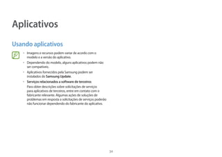 34
Aplicativos
Usando aplicativos
• 	Imagens e recursos podem variar de acordo com o
modelo e a versão do aplicativo.
• 	Dependendo do modelo, alguns aplicativos podem não
ser compatíveis.
• 	Aplicativos fornecidos pela Samsung podem ser
instalados do Samsung Update.
• 	Serviços relacionados a software de terceiros
Para obter descrições sobre solicitações de serviços
para aplicativos de terceiros, entre em contato com o
fabricante relevante. Algumas ações de soluções de
problemas em resposta a solicitações de serviços poderão
não funcionar dependendo do fabricante do aplicativo.
 