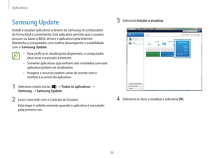 Aplicativos
36
3	 Selecione Instalar e atualizar.
4	 Selecione os itens a atualizar e selecione OK.
Samsung Update
Instale e atualize aplicativos e drivers da Samsung no computador
de forma fácil e conveniente. Este aplicativo permite que o usuário
procure ou baixe o BIOS, drivers e aplicativos pela Internet.
Mantenha o computador com melhor desempenho e estabilidade
com o Samsung Update.
• 	Para verificar as atualizações disponíveis, o computador
deve estar conectado à Internet.
• 	Somente aplicativos que tenham sido instalados com este
aplicativo podem ser atualizados.
• 	Imagens e recursos podem variar de acordo com o
modelo e a versão do aplicativo.
1	 Selecione a tecla Iniciar ( ) → Todos os aplicativos →
Samsung → Samsung Update.
2	 Leia e concorde com o Contrato do Usuário.
Esta etapa é exibida somente quando o aplicativo é executado
pela primeira vez.
 