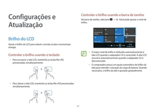 37
Configurações e
Atualização
Brilho do LCD
Ajuste o brilho do LCD para reduzir a tensão ocular e economizar
energia.
Controlar o brilho usando o teclado
• 	Para escurecer a tela LCD, mantenha as teclas Fn e F2
pressionadas simultaneamente.
+
• 	Para clarear a tela LCD, mantenha as teclas Fn e F3 pressionadas
simultaneamente.
+
Controlar o brilho usando a barra de tarefas
Na barra de tarefas, selecione → .Você pode ajustar o nível de
brilho.
• 	O maior nível de brilho é atribuído automaticamente à
tela LCD quando o adaptador CA é conectado. A tela LCD
escurece automaticamente quando o adaptador CA é
desconectado.
• 	O computador possui um ajuste automático de brilho da
tela para estender a duração da carga da bateria. Quando
necessário, o brilho da tela é ajustado gradualmente.
 