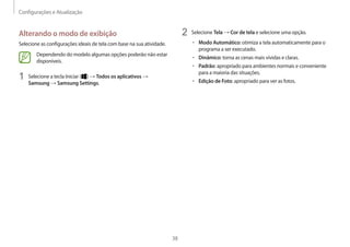 Configurações e Atualização
38
2	 Selecione Tela → Cor de tela e selecione uma opção.
• 	Modo Automático: otimiza a tela automaticamente para o
programa a ser executado.
• 	Dinâmico: torna as cenas mais vívidas e claras.
• 	Padrão: apropriado para ambientes normais e conveniente
para a maioria das situações.
• 	Edição de Foto: apropriado para ver as fotos.
Alterando o modo de exibição
Selecione as configurações ideais de tela com base na sua atividade.
Dependendo do modelo algumas opções poderão não estar
disponíveis.
1	 Selecione a tecla Iniciar ( ) → Todos os aplicativos →
Samsung → Samsung Settings.
 