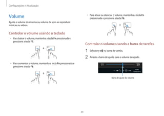 Configurações e Atualização
39
• 	Para ativar ou silenciar o volume, mantenha a tecla Fn
pressionada e pressione a tecla F6.
+
Controlar o volume usando a barra de tarefas
1	 Selecione na barra de tarefas.
2	 Arraste a barra de ajuste para o volume desejado.
Barra de ajuste do volume
Volume
Ajuste o volume do sistema ou volume de som ao reproduzir
músicas ou vídeos.
Controlar o volume usando o teclado
• 	Para baixar o volume, mantenha a tecla Fn pressionada e
pressione a tecla F7.
+
• 	Para aumentar o volume, mantenha a tecla Fn pressionada e
pressione a tecla F8.
+
 