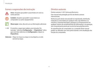 Introdução
4
Direitos autorais
Direitos autorais © 2015 Samsung Electronics
Este manual está protegido por leis de direitos autorais
internacionais.
Nenhuma parte deste manual pode ser reproduzida, distribuída,
traduzida ou transmitida por qualquer meio, seja eletrônico ou
mecânico, incluindo fotocópias, gravação ou armazenamento em
qualquer sistema de armazenamento de informações e recuperação,
sem consentimento prévio por escrito da Samsung Electronics.
As especificações do computador ou o conteúdo deste manual
podem ser alterados sem aviso prévio devido a uma atualização das
funções do computador.
Ícones e expressões de instrução
Aviso: situações que podem causar lesões em você ou
outras pessoas
Cuidado: situações que podem causar danos ao
computador ou outros equipamentos
Observação: notas, dicas de uso ou informações adicionais
O caminho a seguir para realizar uma instrução. Por
exemplo, "selecione Configurações → Dispositivos" indica
que você deve selecionar as Configurações e depois os
Dispositivos.
Selecione Clique no mouse ou toque no touchpad ou na tela
sensível ao toque.
 