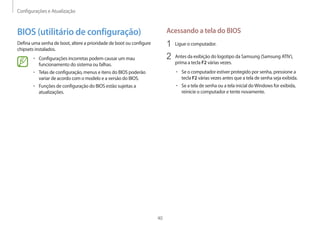 Configurações e Atualização
40
Acessando a tela do BIOS
1	 Ligue o computador.
2	 Antes da exibição do logotipo da Samsung (Samsung ATIV),
prima a tecla F2 várias vezes.
• 	Se o computador estiver protegido por senha, pressione a
tecla F2 várias vezes antes que a tela de senha seja exibida.
• 	Se a tela de senha ou a tela inicial doWindows for exibida,
reinicie o computador e tente novamente.
BIOS (utilitário de configuração)
Defina uma senha de boot, altere a prioridade de boot ou configure
chipsets instalados.
• 	Configurações incorretas podem causar um mau
funcionamento do sistema ou falhas.
• 	Telas de configuração, menus e itens do BIOS poderão
variar de acordo com o modelo e a versão do BIOS.
• 	Funções de configuração do BIOS estão sujeitas a
atualizações.
 