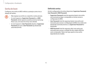 Configurações e Atualização
42
Definindo senhas
Há três configurações de senhas disponíveis: Supervisor Password,
User Password e HDD Password.
• 	Supervisor Password (nível de segurança baixo): esta senha
será necessária ao ligar o computador ou tentar acessar a
configuração do BIOS.
• 	User Password (nível de segurança baixo): esta senha será
necessária para acessar a configuração do BIOS. Essa senha será
desativada automaticamente se a Supervisor Password for
desativada.
• 	HDD Password (nível de segurança alto): esta senha será
necessária para acessar a unidade de disco rígido (HDD) de
outro computador.Talvez não haja suporte a essa senha
dependendo do modelo.
Senha de boot
Configurar uma senha no BIOS melhora a proteção contra vírus e
ataques de hackers.
• 	Não esqueça sua senha ou a exponha a outras pessoas.
• 	Se você esquecer a Supervisor Password ou a HDD
Password, solicite ajuda da assistência técnica Samsung.
Nesse caso, uma taxa de serviço será cobrada.
• 	Se você esquecer a User Password, desative a Supervisor
Password para que a User Password seja desativada
automaticamente.
 