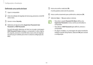 Configurações e Atualização
43
5	 Insira uma senha e selecione Ok.
A senha poderá conter até 20 caracteres.
6	 Insira a senha novamente para confirmá-la e selecione OK.
7	 Selecione Save → Yes para salvar e reiniciar.
• 	Para ativar a opção Password On Boot, defina uma
Supervisor Password e insira a senha ao reinicializar o
computador.
• 	Para alterar a HDD Password após defini-la, reinicie o
computador.
• 	Em alguns modelos, se a mensagem de senha inserida for
exibida na janela Setup Notice, selecione OK para concluir
a configuração.
Definindo uma senha de boot
1	 Ligue o computador.
2	 Antes da exibição do logotipo da Samsung, pressione a tecla F2
várias vezes.
3	 Acesse o menu Security.
4	 Selecione um tipo de senha (Supervisor Password, User
Password ou HDD Password).
Se você não puder selecionar um item ou se surgir a mensagem
HDD Password Frozen, desligue o computador e volte a ligá-lo.
Em seguida, pressione a tecla F2 várias vezes antes do logotipo
da Samsung ser exibido para entrar na tela de configuração do
BIOS.
 