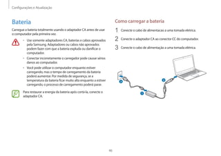 Configurações e Atualização
46
Como carregar a bateria
1	 Conecte o cabo de alimentacao a uma tomada eletrica.
2	 Conecte o adaptador CA ao conector CC do computador.
3	 Conecte o cabo de alimentação a uma tomada elétrica.
1
2
3
Bateria
Carregue a bateria totalmente usando o adaptador CA antes de usar
o computador pela primeira vez.
• 	Use somente adaptadores CA, baterias e cabos aprovados
pela Samsung. Adaptadores ou cabos não aprovados
podem fazer com que a bateria expluda ou danificar o
computador.
• 	Conectar incorretamente o carregador pode causar sérios
danos ao computador.
• 	Você pode utilizar o computador enquanto estiver
carregando, mas o tempo de carregamento da bateria
poderá aumentar. Por medida de segurança, se a
temperatura da bateria ficar muito alta enquanto a estiver
carregando, o processo de carregamento poderá parar.
Para restaurar a energia da bateria após cortá-la, conecte o
adaptador CA.
 