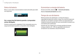 Configurações e Atualização
48
Economizar a energia da bateria
Na barra de tarefas, selecione → Economia de bateria.
Modo de Economia de bateria está ativo.
Tempo de uso da bateria
Baterias são itens de substituição e, ao longo do tempo, a
capacidade da bateria de manter a carga e seu nível de energia será
reduzida. Se uma bateria conseguir manter sua carga apenas por
metade do tempo de quando era nova, recomenda-se comprar uma
nova bateria para substituição.
Quando não usar a bateria por um longos períodos de tempo,
carregue a bateria a 30 – 40% da capacidade total antes de
armazená-lo. Isso estenderá a vida útil da bateria.
Status da bateria
Mova o cursor sobre o ícone da bateria na barra de tarefas para exibir
sua carga atual.
Ver a carga atual da bateria quando o computador
estiver desligado.
Conecte ou desconecte o adaptador CA do computador para ver a
carga atual da bateria quando o computador estiver desligado.
10:00
2013/7/1
 