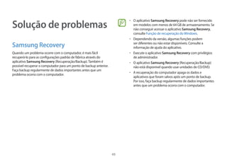 49
Solução de problemas
Samsung Recovery
Quando um problema ocorre com o computador, é mais fácil
recuperá-lo para as configurações padrão de fábrica através do
aplicativo Samsung Recovery (Recuperação/Backup).Também é
possível recuperar o computador para um ponto de backup anterior.
Faça backup regularmente de dados importantes antes que um
problema ocorra com o computador.
• 	O aplicativo Samsung Recovery pode não ser fornecido
em modelos com menos de 64 GB de armazenamento. Se
não conseguir acessar o aplicativo Samsung Recovery,
consulte Função de recuperação doWindows.
• 	Dependendo da versão, algumas funções podem
ser diferentes ou não estar disponíveis. Consulte a
informação de ajuda do aplicativo.
• 	Execute o aplicativo Samsung Recovery com privilégios
de administrador.
• 	O aplicativo Samsung Recovery (Recuperação/Backup)
não está disponível quando usar unidades de CD/DVD.
• 	A recuperação do computador apaga os dados e
aplicativos que foram salvos após um ponto de backup.
Por isso, faça backup regularmente de dados importantes
antes que um problema ocorra com o computador.
 