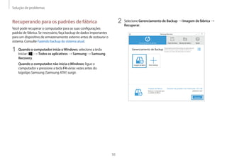 Solução de problemas
50
2	 Selecione Gerenciamento de Backup → Imagem de fábrica →
Recuperar.
Recuperando para os padrões de fábrica
Você pode recuperar o computador para as suas configurações
padrão de fábrica. Se necessário, faça backup de dados importantes
para um dispositivo de armazenamento externo antes de restaurar o
sistema. Consulte Fazendo backup do sistema atual.
1	 Quando o computador inicia oWindows: selecione a tecla
Iniciar ( ) → Todos os aplicativos → Samsung → Samsung
Recovery.
Quando o computador não inicia oWindows: ligue o
computador e pressione a tecla F4 várias vezes antes do
logotipo Samsung (Samsung ATIV) surgir.
 