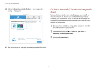 Solução de problemas
53
Copiando a unidade (criando uma imagem de
disco)
Para substituir a unidade, mova os dados para a nova unidade ao
criar uma imagem do disco. A nova unidade deve ser grande o
suficiente para acomodar os dados da unidade atual. Compre um
conector de unidade externa separadamente para conectar a nova
unidade ao computador.
1	 Conecte a nova unidade ao computador usando um conector
de unidade de disco rígido externa.
2	 Selecione a tecla Iniciar ( ) → Todos os aplicativos →
Samsung → Samsung Recovery.
3	 Selecione Cópia de disco.
3	 Selecione Gerenciamento de Backup → uma imagem de
backup → Recuperar.
4	 Siga as instruções na tela para concluir a recuperação dos dados.
 