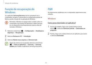 Solução de problemas
55
PR
Ao experimentar problemas com o computador, experimente estas
soluções.
Windows
Como posso desinstalar um aplicativo?
1	 Na área de trabalho, clique com o botão direito na tecla
Iniciar ( ) e selecione Painel de Controle → Desinstalar um
programa.
2	 Na lista, clique com o botão direito em um aplicativo para excluir
e selecione Desinstalar.
Função de recuperação do
Windows
Se o aplicativo Samsung Recovery não for compatível com o
computador, recupere o sistema para as configurações padrão de
fábrica usando a função de recuperação doWindows.
Reinstalar oWindows irá apagar todos os dados salvos no
computador. Faça backup de aplicativos e dados pessoais
em um dispositivo de armazenamento externo antes de
reinstalar oWindows.
1	 Selecione a tecla Iniciar ( ) → Configurações → Atualização e
segurança → Recuperação.
2	 Selecione Restaurar o PC → Introdução.
3	 Selecione Manter meus arquivos ou Remover tudo.
Depois do sistema ser recuperado, selecione a tecla Iniciar
( ) → Todos os aplicativos → Samsung → Samsung
Update para instalar os aplicativos Samsung necessários.
 