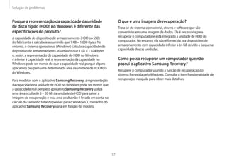 Solução de problemas
57
O que é uma imagem de recuperação?
Trata-se do sistema operacional, drivers e software que são
convertidas em uma imagem de dados. Ela é necessária para
recuperar o computador e está integrada à unidade de HDD do
computador. No entanto, ela não é fornecida pra dispositivos de
armazenamento com capacidade inferior a 64 GB devido à pequena
capacidade dessas unidades.
Como posso recuperar um computador que não
possui o aplicativo Samsung Recovery?
Recupere o computador usando a função de recuperação do
sistema fornecida peloWindows. Consulte o item Funcionalidade de
recuperação na ajuda para obter mais detalhes.
Porque a representação da capacidade da unidade
de disco rígido (HDD) noWindows é diferente das
especificações do produto?
A capacidade do dispositivo de armazenamento (HDD ou SSD)
do fabricante é calculada assumindo que 1 KB = 1 000 Bytes. No
entanto, o sistema operacional (Windows) calcula a capacidade do
dispositivo de armazenamento assumindo que 1 KB = 1 024 Bytes
e, assim, a representação de capacidade do HDD noWindows
é inferior à capacidade real. A representação da capacidade no
Windows pode ser menor do que a capacidade real porque alguns
aplicativos ocupam uma determinada área da unidade de HDD fora
doWindows.
Para modelos com o aplicativo Samsung Recovery, a representação
da capacidade da unidade de HDD noWindows pode ser menor que
a capacidade real porque o aplicativo Samsung Recovery utiliza
uma área oculta de 5 – 20 GB da unidade de HDD para salvar a
imagem de recuperação e essa área oculta não é levada em conta no
cálculo do tamanho total disponível para oWindows. O tamanho do
aplicativo Samsung Recovery varia em função do modelo.
 