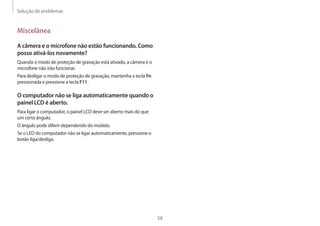 Solução de problemas
58
Miscelânea
A câmera e o microfone não estão funcionando. Como
posso ativá-los novamente?
Quando o modo de proteção de gravação está ativado, a câmera e o
microfone não irão funcionar.
Para desligar o modo de proteção de gravação, mantenha a tecla Fn
pressionada e pressione a tecla F11.
O computador não se liga automaticamente quando o
painel LCD é aberto.
Para ligar o computador, o painel LCD deve ser aberto mais do que
um certo ângulo.
O ângulo pode diferir dependendo do modelo.
Se o LED do computador não se ligar automaticamente, pressione o
botão liga/desliga.
 