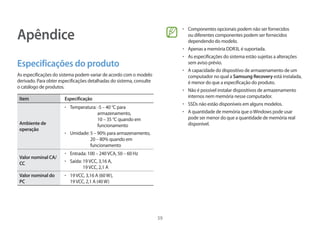 59
Apêndice
Especificações do produto
As especificações do sistema podem variar de acordo com o modelo
derivado. Para obter especificações detalhadas do sistema, consulte
o catálogo de produtos.
Item Especificação
Ambiente de
operação
• 	Temperatura: -5 – 40 °C para
armazenamento,
10 – 35 °C quando em
funcionamento
• 	Umidade: 5 – 90% para armazenamento,
20 – 80% quando em
funcionamento
Valor nominal CA/
CC
• 	Entrada: 100 – 240VCA, 50 – 60 Hz
• 	Saída: 19VCC, 3,16 A,
19VCC, 2,1 A
Valor nominal do
PC
• 	19VCC, 3,16 A (60W),
19VCC, 2,1 A (40W)
• 	Componentes opcionais podem não ser fornecidos
ou diferentes componentes podem ser fornecidos
dependendo do modelo.
• 	Apenas a memória DDR3L é suportada.
• 	As especificações do sistema estão sujeitas a alterações
sem aviso prévio.
• 	A capacidade do dispositivo de armazenamento de um
computador no qual a Samsung Recovery está instalada,
é menor do que a especificação do produto.
• 	Não é possível instalar dispositivos de armazenamento
internos nem memória nesse computador.
• 	SSDs não estão disponíveis em alguns modelos.
• 	A quantidade de memória que oWindows pode usar
pode ser menor do que a quantidade de memória real
disponível.
 