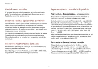 Introdução
6
Representação da capacidade do produto
Representação da capacidade de armazenamento
A capacidade do dispositivo de armazenamento (HDD, SSD) do
fabricante é calculada assumindo que 1 KB = 1 000 Bytes.
Contudo, o sistema operacional (Windows) calcula a capacidade do
dispositivo de armazenamento assumindo que 1 KB = 1 024 Bytes.
Desse modo, a capacidade disponível no HDD noWindows é inferior
à capacidade atual devido à diferença no calculo da capacidade. Por
exemplo, para um HDD de 80 GB, oWindows calcula a capacidade
como 74,5 GB, (80x1 000x1 000x1 000) Bytes/(1 024x1 024x1 024)
Bytes = 74,505 GB.
Além disso, a representação de capacidade noWindows pode ser até
mesmo menor, pois alguns programas como o Samsung Recovery
podem residir em uma área oculta do HDD.
Representação da capacidade de memória
A capacidade de memória disponível noWindows é inferior
à capacidade real de memória. Isso deve-se à necessidade de
utilização de alguma memória para operações básicas do sistema.
Por exemplo, para uma memória de 1 GB (= 1 024 MB) instalada, o
Windows pode informar a capacidade de 1 022 MB ou menos.
Cuidados com os dados
A Samsung Electronics não é responsável por nenhuma perda de
dados.Tome cuidado para evitar a perda de dados importantes e
faça backup para evitar que isso ocorra.
Suporte a sistemas operacionais e software
Se você alterar o sistema operacional de fábrica do produto (Sistema
Operacional) ou instalar software incompatível com o sistema
operacional original de fábrica do produto, não receberá qualquer
suporte técnico, troca de produto ou reembolso e será cobrada uma
taxa quando requerer um serviço.
Use o seu computador com o sistema operacional original de fábrica.
Se você instalar um sistema diferente do sistema operacional de
fábrica, dados poderão ser excluídos ou o computador poderá não
ser iniciado.
Resoluções recomendadas para a tela
Recomenda-se que configure a resolução da sua tela com base nas
configurações base doWindows.
Se você configurar uma resolução alta, tal como QHD+ (3200x1800),
ela poderá não exibir corretamente alguns aplicativos.
 