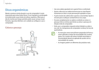 Apêndice
60
• 	Use uma cadeira ajustável com suporte firme e confortável.
• 	Ajuste a altura de sua cadeira de forma que as coxas fiquem
horizontais ao chão e os pés permaneçam apoiados no piso.
• 	A parte traseira da cadeira deve suportar a zona lombar. Ajuste o
encosto para se adequar corretamente ao seu corpo.
• 	Encoste completamente na cadeira e endireite as costas e o
pescoço. Evite se inclinar para frente ou esticar o pescoço em
direção à tela do computador.
• 	Evite usar o computador enquanto estiver deitado ou sobre o
seu colo. Se a temperatura do computador se elevar, há risco de
queimaduras.
• 	As instruções neste manual foram preparadas de forma a
serem aplicadas ao leque de necessidades dos usuários
gerais. Se o usuário não estiver incluído nesse leque, a
recomendação deverá ser aplicada de acordo com as
necessidades do usuário.
• 	As imagens podem ser diferentes dos produtos reais.
Dicas ergonômicas
Manter a postura correta durante o uso do computador é muito
importante para evitar lesões físicas. O uso impróprio ou prolongado
do teclado pode causar lesões de esforço repetitivo. Olhar para a
tela do monitor por longos períodos pode causar cansaço visual.
Portanto, siga estas diretrizes com cuidado ao configurar e usar o
computador.
Coluna e pescoço
 