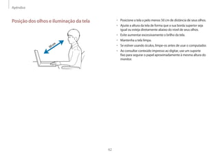 Apêndice
62
• 	Posicione a tela a pelo menos 50 cm de distância de seus olhos.
• 	Ajuste a altura da tela de forma que a sua borda superior seja
igual ou esteja diretamente abaixo do nível de seus olhos.
• 	Evite aumentar excessivamente o brilho da tela.
• 	Mantenha a tela limpa.
• 	Se estiver usando óculos, limpe-os antes de usar o computador.
• 	Ao consultar conteúdo impresso ao digitar, use um suporte
fixo para segurar o papel aproximadamente à mesma altura do
monitor.
Posição dos olhos e iluminação da tela
50cm
 