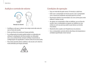 Apêndice
63
Condições de operação
• 	Faça um intervalo de pelo menos 10 minutos a cada hora.
• 	Evite usar o computador em locais escuros. Use o computador
com a mesma luz ambiente necessária para ler um livro.
• 	Iluminação indireta é recomendada. Use uma cortina para evitar
reflexos e clarões na tela.
• 	Ao operar um computador e falar ao telefone, use um fone de
ouvido. Usar o computador ao segurar um telefone em seu
ombro ou com seu pescoço pode causar danos ou tensões
musculares.
• 	Mantenha itens usados com freqüência ao seu alcance.
• 	Use o computador somente dentro das faixas de temperatura e
umidade especificadas neste manual.
Audição e controle de volume
VOLUME
Atenção ao volume!
• 	Certifique-se de que o volume não esteja muito alto antes de
usar os fones de ouvido.
• 	Evite usar fones de ouvido por longos períodos.
• 	As configurações de áudio padrão podem ser alteradas por
software e atualizações de drivers podem ser efetuadas
sem o seu conhecimento. Sempre verifique novamente as
configurações do equalizador e volume antes de escutar áudio.
• 	Para evitar possíveis danos auditivos, não escute com volumes
muito elevados por longos períodos.
 