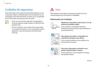 Apêndice
66
Aviso
Não respeitar as instruções de segurança marcadas com esse
símbolo poderá levar a ferimentos ou fatalidade.
Relacionado com instalação
15 cm
Mantenha o computador a pelo menos 15 cm de
distância de qualquer objeto.
Caso contrário, o computador poderá ter
problemas de funcionamento, ficar danificado ou
causar lesões físicas.
Não coloque nem utilize o computador em
superfícies inclinadas ou que vibrem.
Caso contrário, poderão ocorrer problemas de
funcionamento ou danos.
Para evitar sufocamento, mantenha o saco
plástico longe de bebês e crianças.
Se eles colocarem o saco de plástico na cabeça,
eles poderão sufocar.
Cuidados de segurança
Estas informações sobre segurança estão relacionadas ao uso do
computador. Alguns conteúdos podem não ser aplicáveis ao seu
computador. Para evitar ferimentos ou danos ao seu computador,
leia as informações de segurança antes de usá-lo.
• 	Como isso é comumente aplicado a Computadores
Samsung, algumas imagens podem ser diferentes dos
produtos reais.
• 	O termo produto, como usado neste manual, refere-
se a componentes básicos, como computador, bateria,
adaptador e acessórios opcionais fornecidos pela
Samsung.
NP v3.7
 
