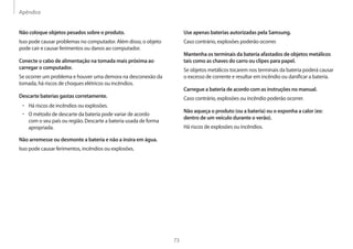 Apêndice
73
Use apenas baterias autorizadas pela Samsung.
Caso contrário, explosões poderão ocorrer.
Mantenha os terminais da bateria afastados de objetos metálicos
tais como as chaves do carro ou clipes para papel.
Se objetos metálicos tocarem nos terminais da bateria poderá causar
o excesso de corrente e resultar em incêndio ou danificar a bateria.
Carregue a bateria de acordo com as instruções no manual.
Caso contrário, explosões ou incêndio poderão ocorrer.
Não aqueça o produto (ou a bateria) ou o exponha a calor (ex:
dentro de um veículo durante o verão).
Há riscos de explosões ou incêndios.
Não coloque objetos pesados sobre o produto.
Isso pode causar problemas no computador. Além disso, o objeto
pode cair e causar ferimentos ou danos ao computador.
Conecte o cabo de alimentação na tomada mais próxima ao
carregar o computador.
Se ocorrer um problema e houver uma demora na desconexão da
tomada, há riscos de choques elétricos ou incêndios.
Descarte baterias gastas corretamente.
• 	Há riscos de incêndios ou explosões.
• 	O método de descarte da bateria pode variar de acordo
com o seu país ou região. Descarte a bateria usada de forma
apropriada.
Não arremesse ou desmonte a bateria e não a insira em água.
Isso pode causar ferimentos, incêndios ou explosões.
 