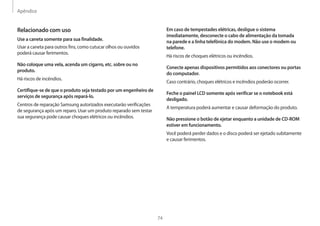 Apêndice
74
Em caso de tempestades elétricas, desligue o sistema
imediatamente, desconecte o cabo de alimentação da tomada
na parede e a linha telefônica do modem. Não use o modem ou
telefone.
Há riscos de choques elétricos ou incêndios.
Conecte apenas dispositivos permitidos aos conectores ou portas
do computador.
Caso contrário, choques elétricos e incêndios poderão ocorrer.
Feche o painel LCD somente após verificar se o notebook está
desligado.
A temperatura poderá aumentar e causar deformação do produto.
Não pressione o botão de ejetar enquanto a unidade de CD-ROM
estiver em funcionamento.
Você poderá perder dados e o disco poderá ser ejetado subitamente
e causar ferimentos.
Relacionado com uso
Use a caneta somente para sua finalidade.
Usar a caneta para outros fins, como cutucar olhos ou ouvidos
poderá causar ferimentos.
Não coloque uma vela, acenda um cigarro, etc. sobre ou no
produto.
Há riscos de incêndios.
Certifique-se de que o produto seja testado por um engenheiro de
serviços de segurança após repará-lo.
Centros de reparação Samsung autorizados executarão verificações
de segurança após um reparo. Usar um produto reparado sem testar
sua segurança pode causar choques elétricos ou incêndios.
 